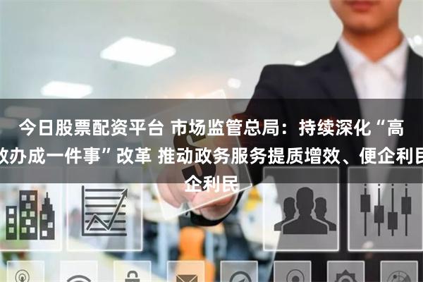 今日股票配資平臺 市場監管總局：持續深化“高效辦成一件事”改革 推動政務服務提質增效、便企利民